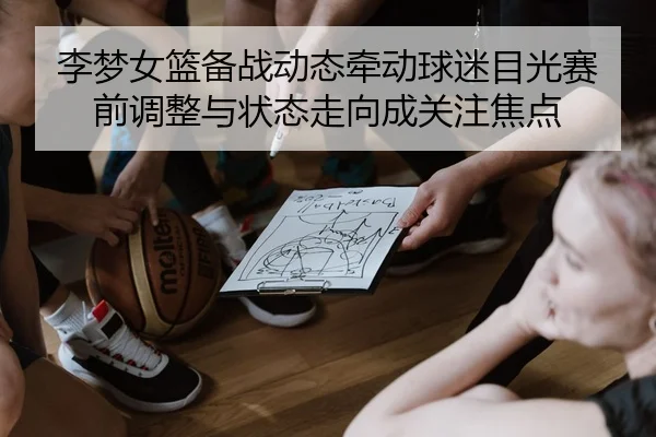 李梦女篮备战动态牵动球迷目光赛前调整与状态走向成关注焦点