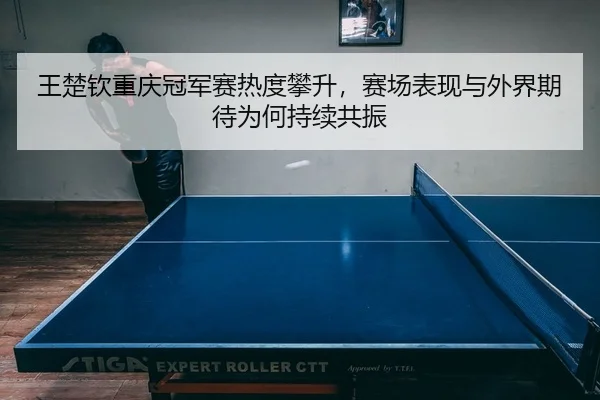 王楚钦重庆冠军赛热度攀升，赛场表现与外界期待为何持续共振