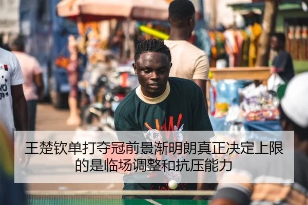 王楚钦单打夺冠前景渐明朗真正决定上限的是临场调整和抗压能力