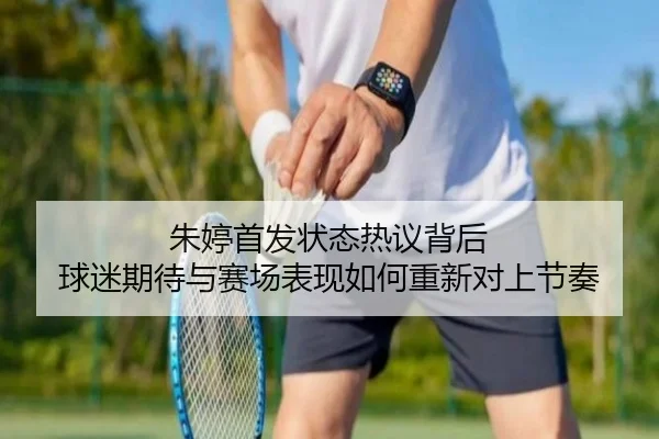 朱婷首发状态热议背后 球迷期待与赛场表现如何重新对上节奏